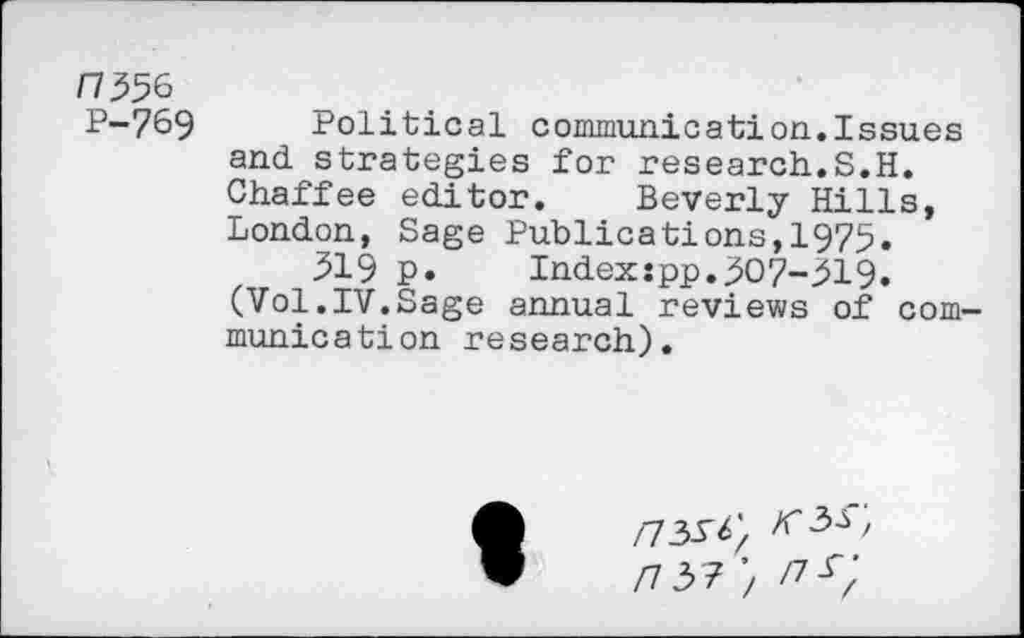 ﻿H 556
P-769 Political communication.Issues and strategies for research.S.H. Chaffee editor. Beverly Hills, London, Sage Publications,1975.
319 p. Indexjpp.307-319.
(Vol.IV.Sage annual reviews of communication research).
/73-T^
/7 37 ’/ /?<;